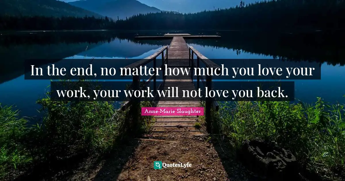 In the end, no matter how much you love your work, your work will not love you back.