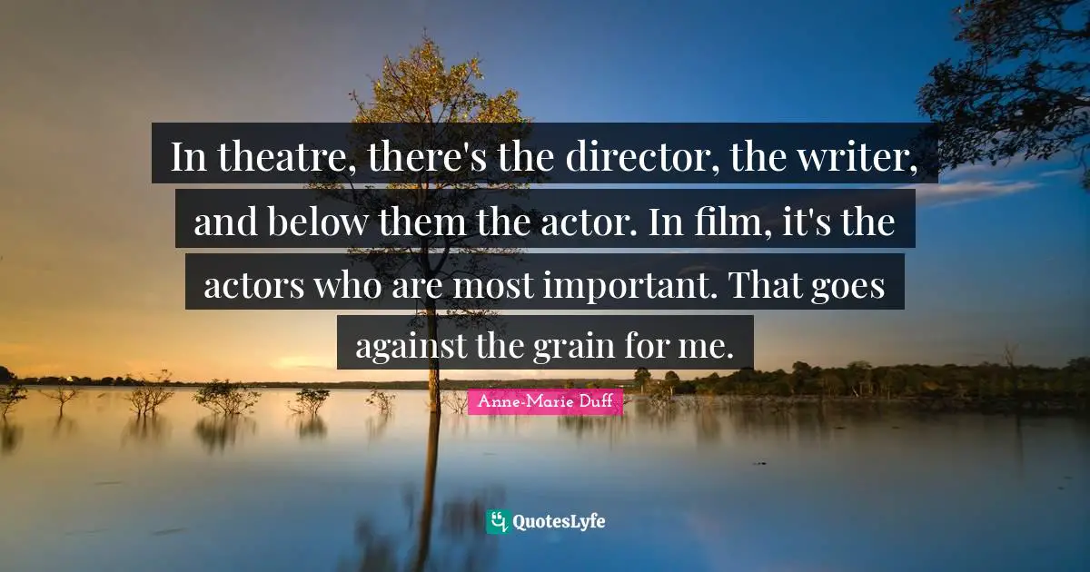 In theatre, there's the director, the writer, and below them the actor. In film, it's the actors who are most important. That goes against the grain for me.