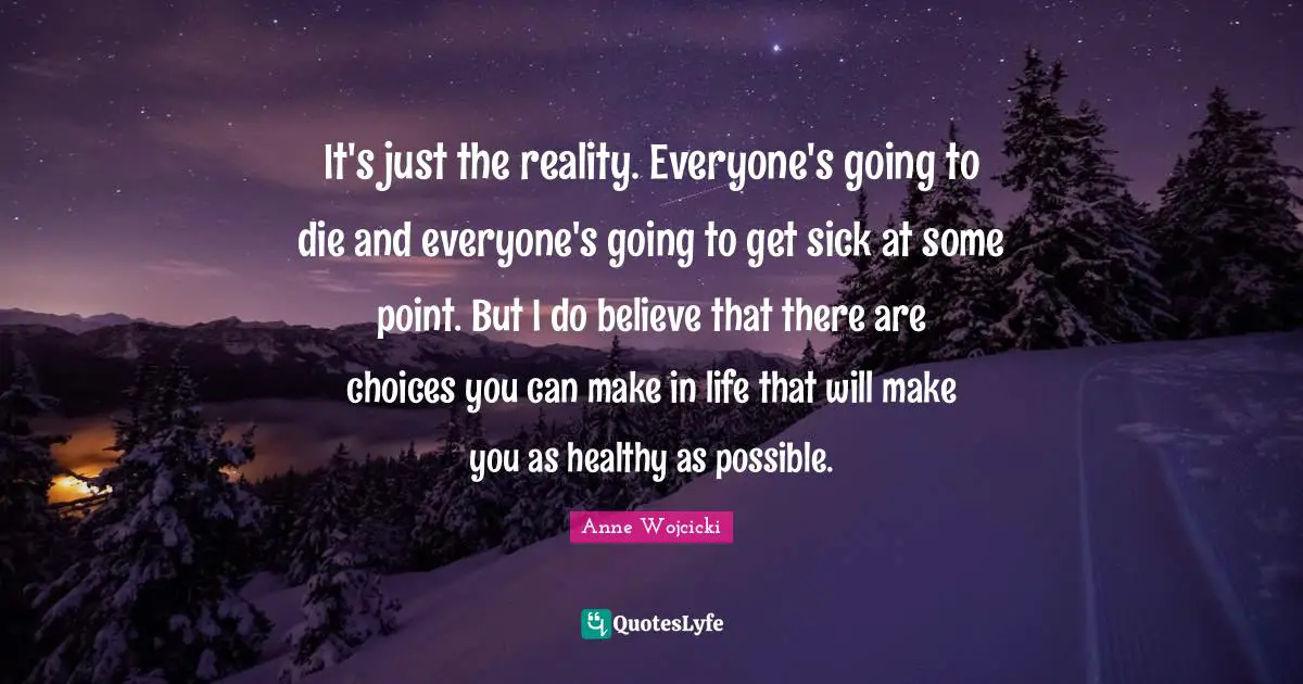 It's just the reality. Everyone's going to die and everyone's going to get sick at some point. But I do believe that there are choices you can make in life that will make you as healthy as possible.