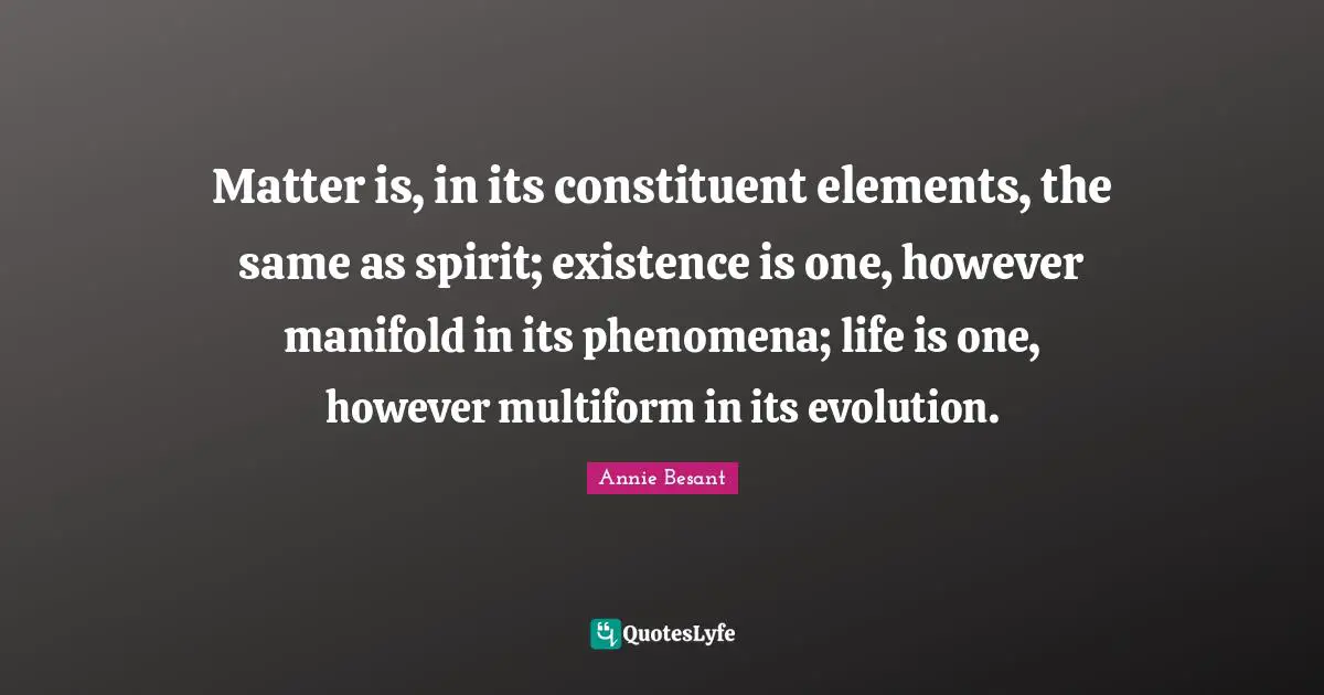 Annie Besant Quotes: "Matter is, in its constituent elements, the same as spirit; existence is one, however manifold in its phenomena; life is one, however multiform in its evolution."