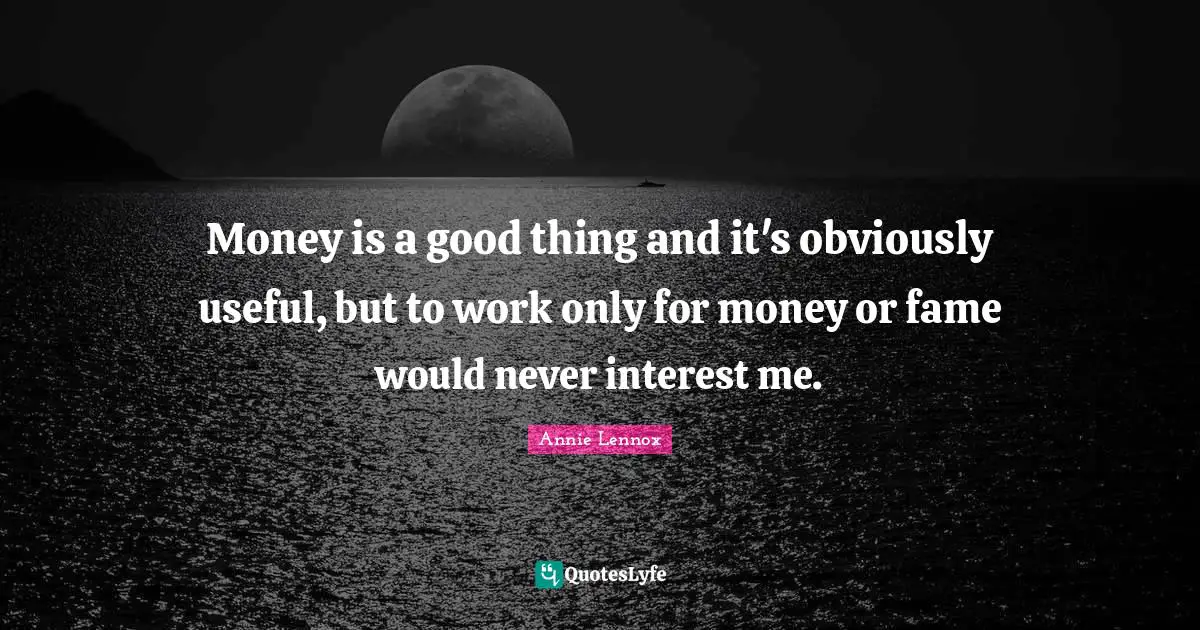 Money is a good thing and it's obviously useful, but to work only for money or fame would never interest me.