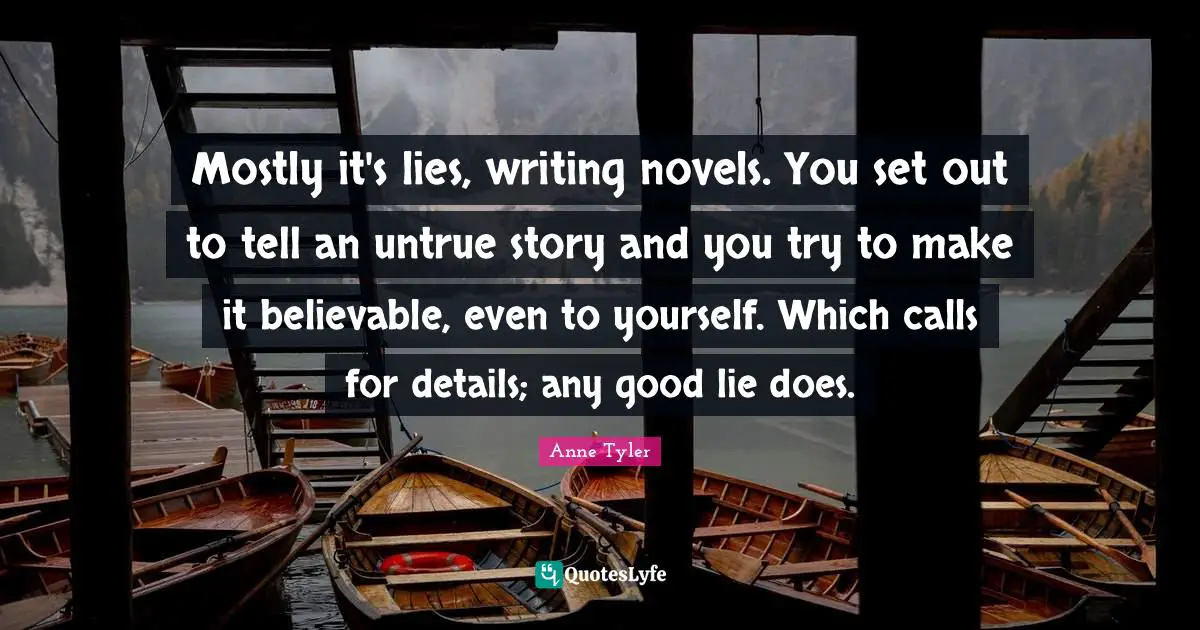 Mostly it's lies, writing novels. You set out to tell an untrue story and you try to make it believable, even to yourself. Which calls for details; any good lie does.