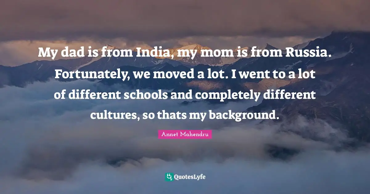 My dad is from India, my mom is from Russia. Fortunately, we moved a lot. I went to a lot of different schools and completely different cultures, so thats my background.