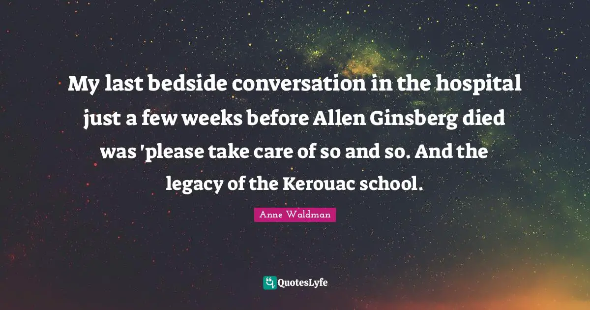 Ginsberg Quotes: "My last bedside conversation in the hospital just a few weeks before Allen Ginsberg died was 'please take care of so and so. And the legacy of the Kerouac school."
