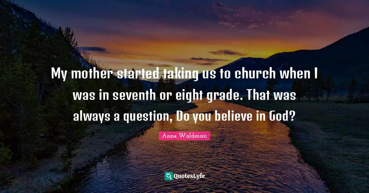 My mother started taking us to church when I was in seventh or eight grade. That was always a question, Do you believe in God?