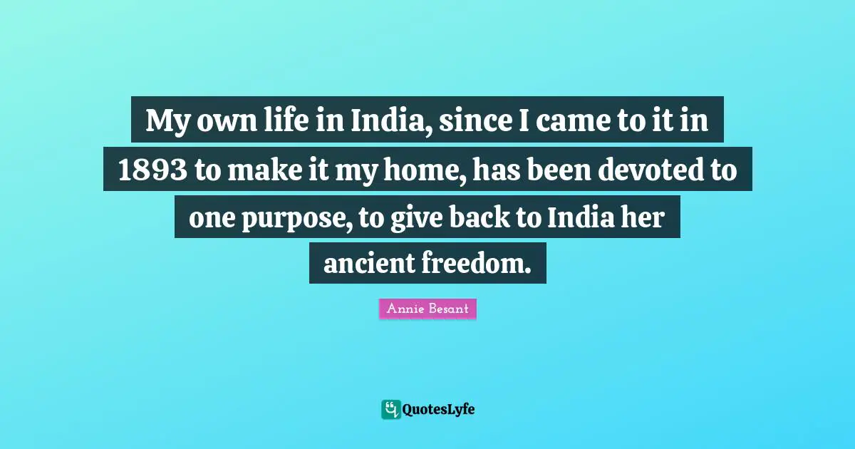 My own life in India, since I came to it in 1893 to make it my home, has been devoted to one purpose, to give back to India her ancient freedom.