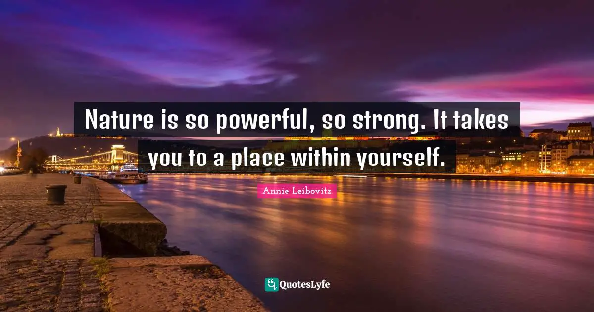 Nature is so powerful, so strong. It takes you to a place within yourself.