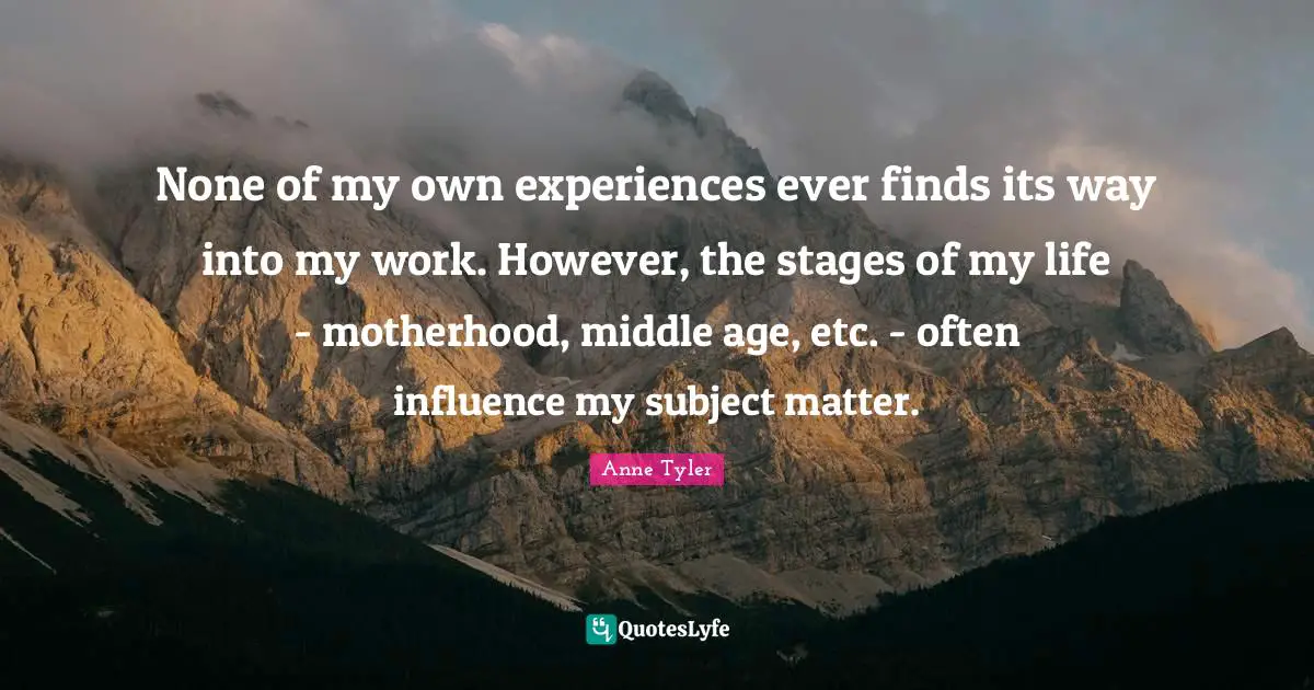 Anne Tyler Quotes: "None of my own experiences ever finds its way into my work. However, the stages of my life - motherhood, middle age, etc. - often influence my subject matter."