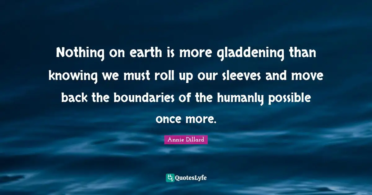 Nothing on earth is more gladdening than knowing we must roll up our sleeves and move back the boundaries of the humanly possible once more.