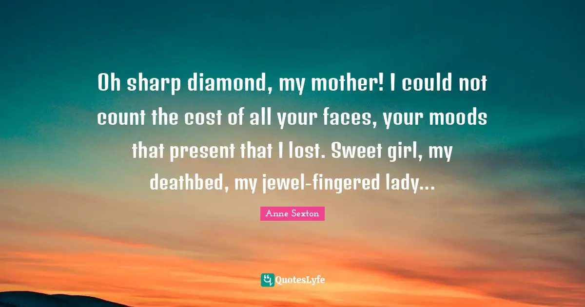 Oh sharp diamond, my mother! I could not count the cost of all your faces, your moods that present that I lost. Sweet girl, my deathbed, my jewel-fingered lady...