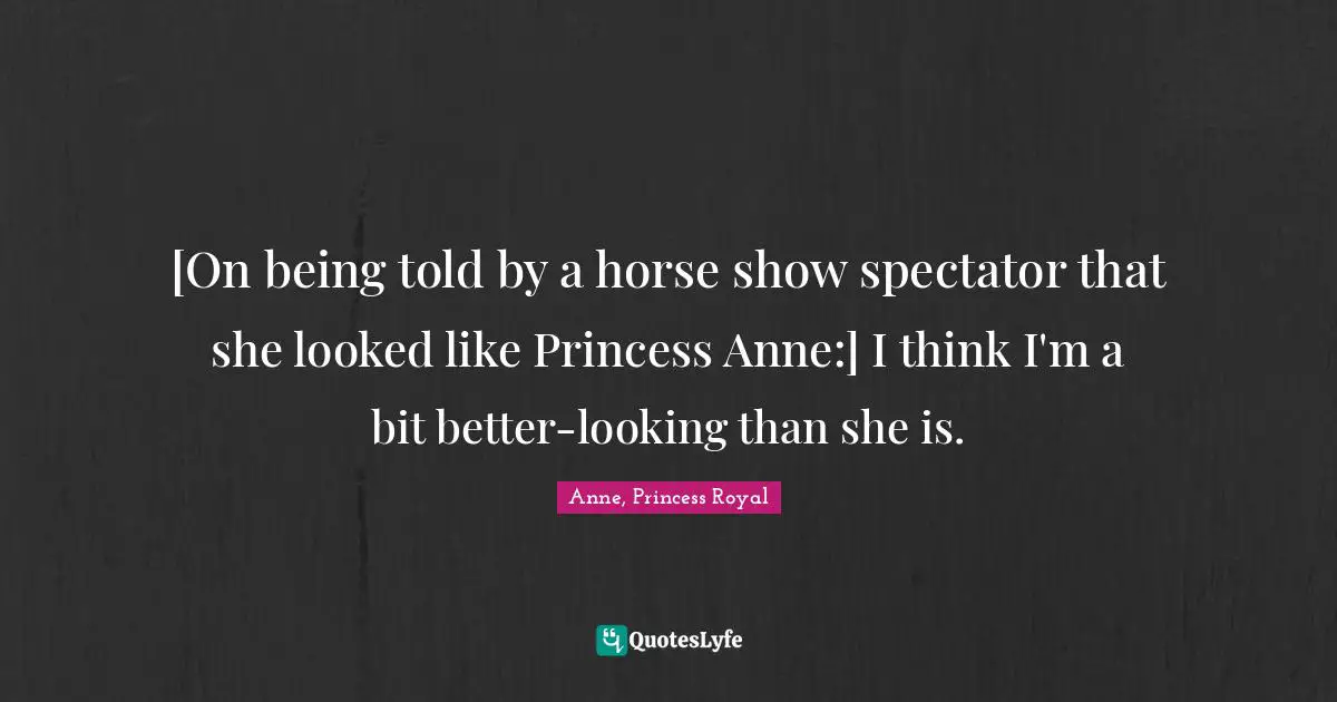 [On being told by a horse show spectator that she looked like Princess Anne:] I think I'm a bit better-looking than she is.