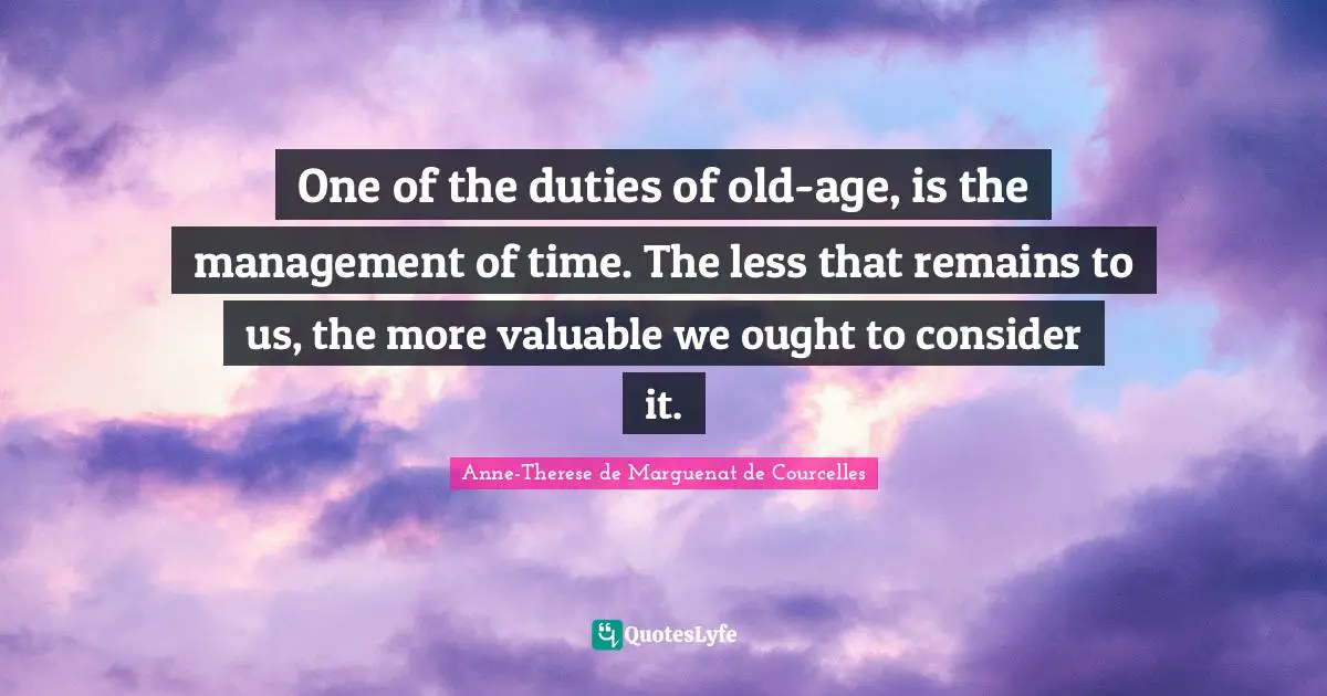 One of the duties of old-age, is the management of time. The less that remains to us, the more valuable we ought to consider it.