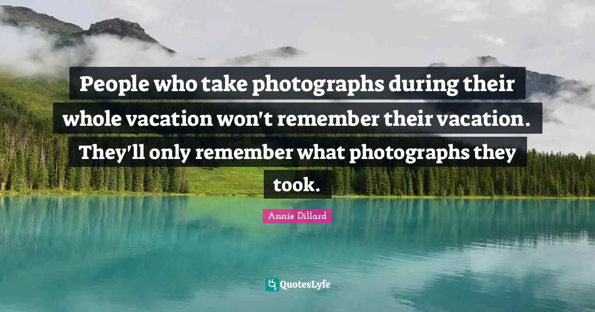 People who take photographs during their whole vacation won't remember their vacation. They'll only remember what photographs they took.