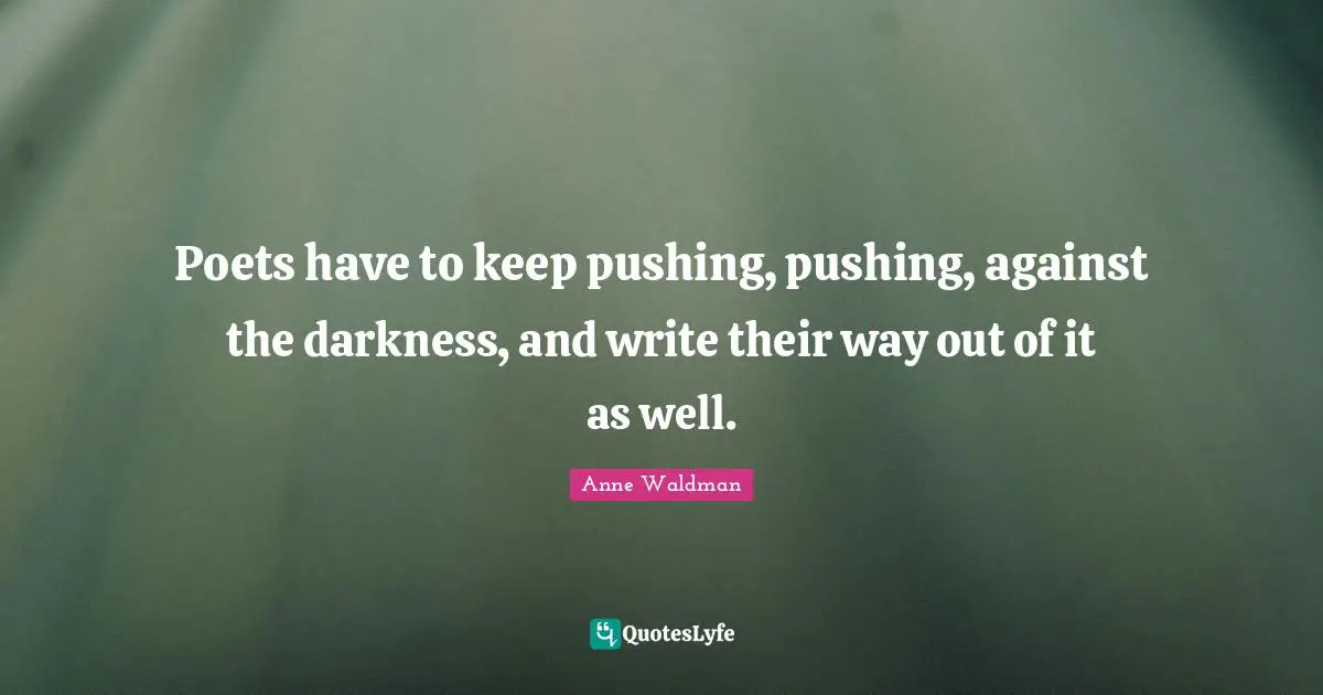 Poets have to keep pushing, pushing, against the darkness, and write their way out of it as well.