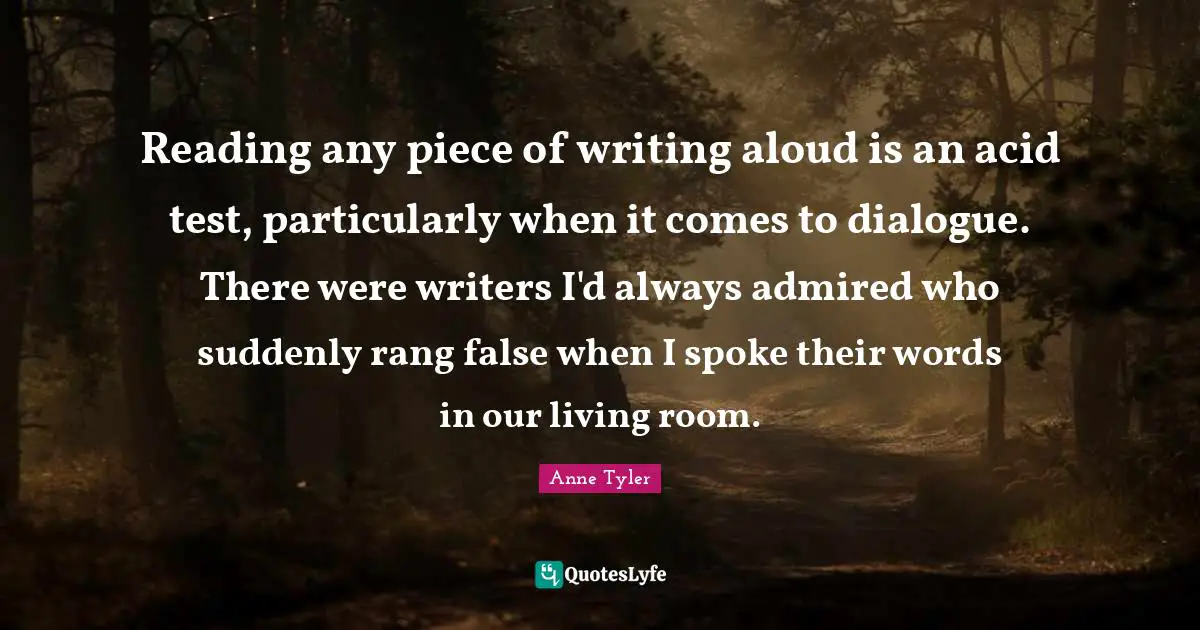 Anne Tyler Quotes: "Reading any piece of writing aloud is an acid test, particularly when it comes to dialogue. There were writers I'd always admired who suddenly rang false when I spoke their words in our living room."