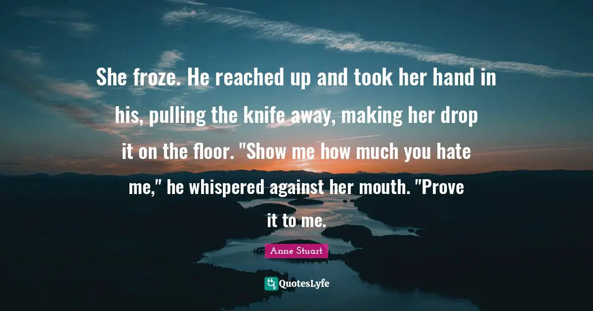 She froze. He reached up and took her hand in his, pulling the knife away, making her drop it on the floor. "Show me how much you hate me," he whispered against her mouth. "Prove it to me.