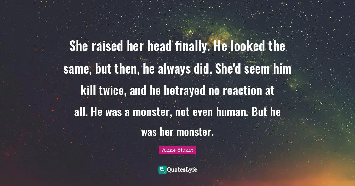 She raised her head finally. He looked the same, but then, he always did. She'd seem him kill twice, and he betrayed no reaction at all. He was a monster, not even human. But he was her monster.