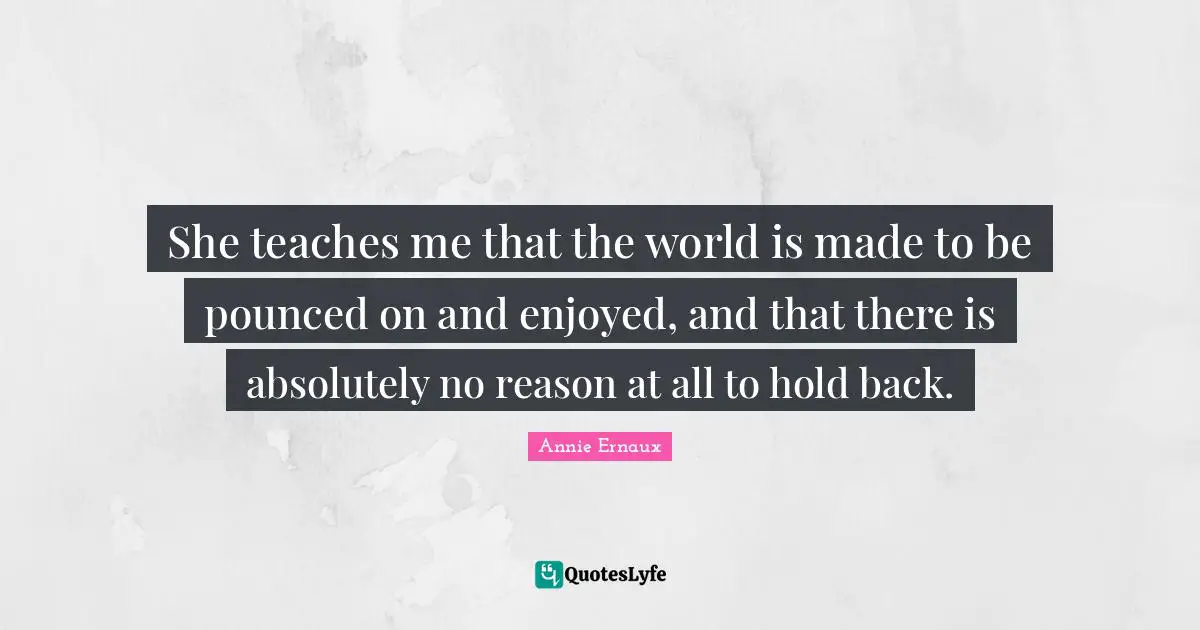 She teaches me that the world is made to be pounced on and enjoyed, and that there is absolutely no reason at all to hold back.
