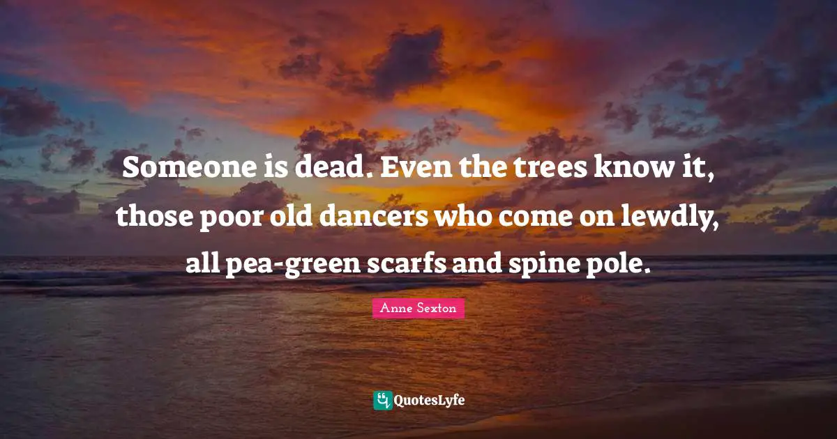 Someone is dead. Even the trees know it, those poor old dancers who come on lewdly, all pea-green scarfs and spine pole.