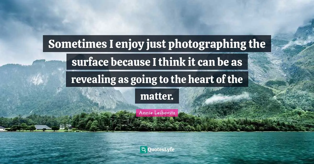 Sometimes I enjoy just photographing the surface because I think it can be as revealing as going to the heart of the matter.