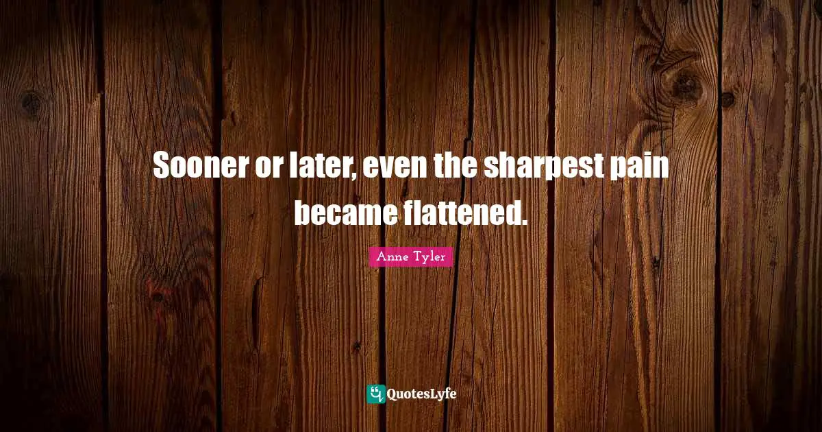 Anne Tyler Quotes: "Sooner or later, even the sharpest pain became flattened."