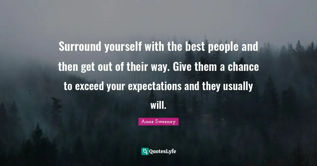 Surround yourself with the best people and then get out of their way. Give them a chance to exceed your expectations and they usually will.