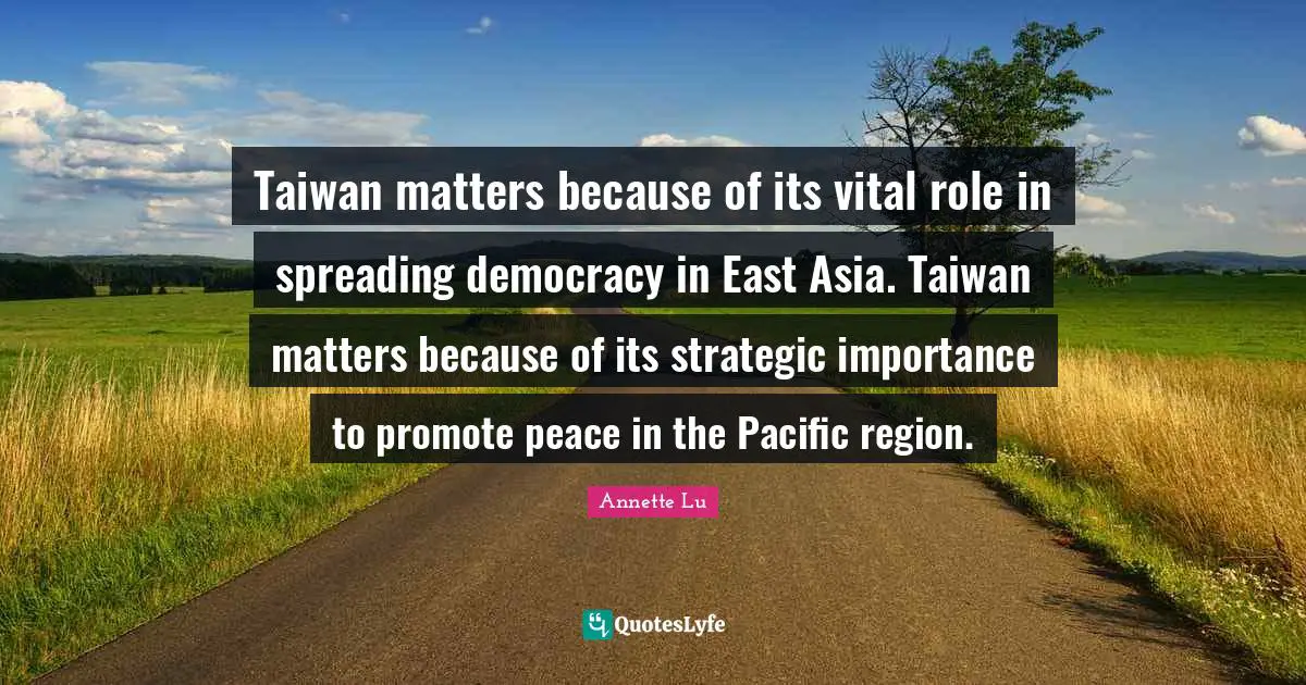 Taiwan matters because of its vital role in spreading democracy in East Asia. Taiwan matters because of its strategic importance to promote peace in the Pacific region.