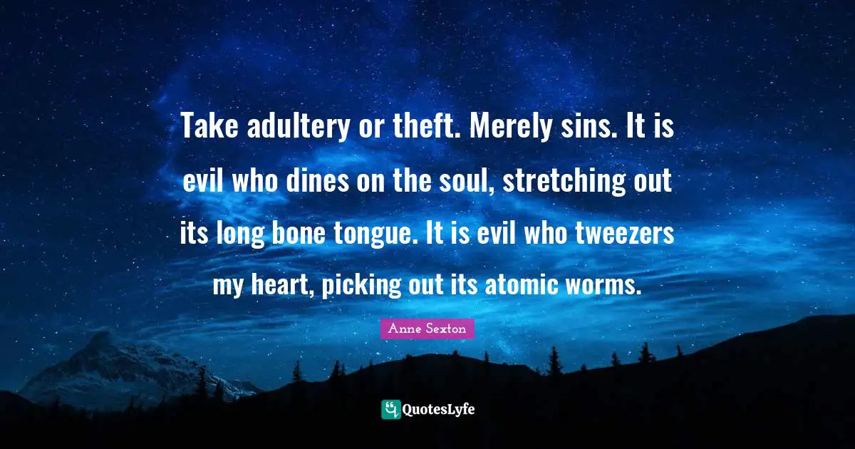 Take adultery or theft. Merely sins. It is evil who dines on the soul, stretching out its long bone tongue. It is evil who tweezers my heart, picking out its atomic worms.