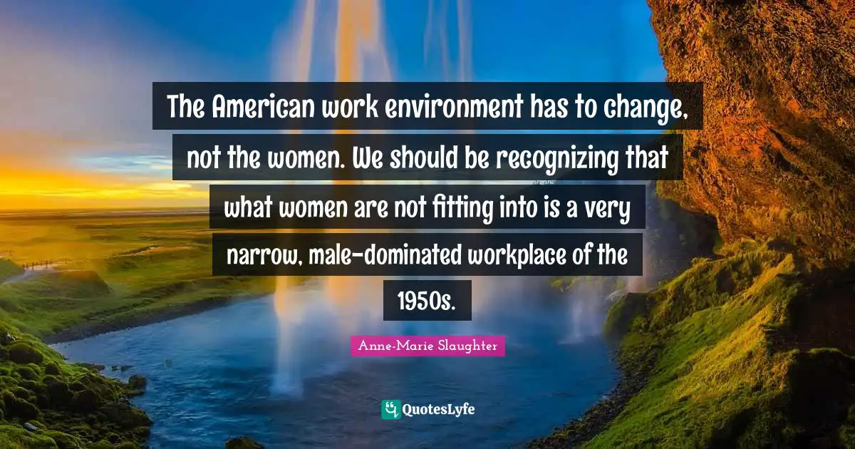 The American work environment has to change, not the women. We should be recognizing that what women are not fitting into is a very narrow, male-dominated workplace of the 1950s.