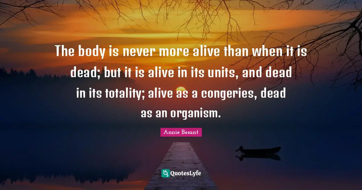 The body is never more alive than when it is dead; but it is alive in its units, and dead in its totality; alive as a congeries, dead as an organism.