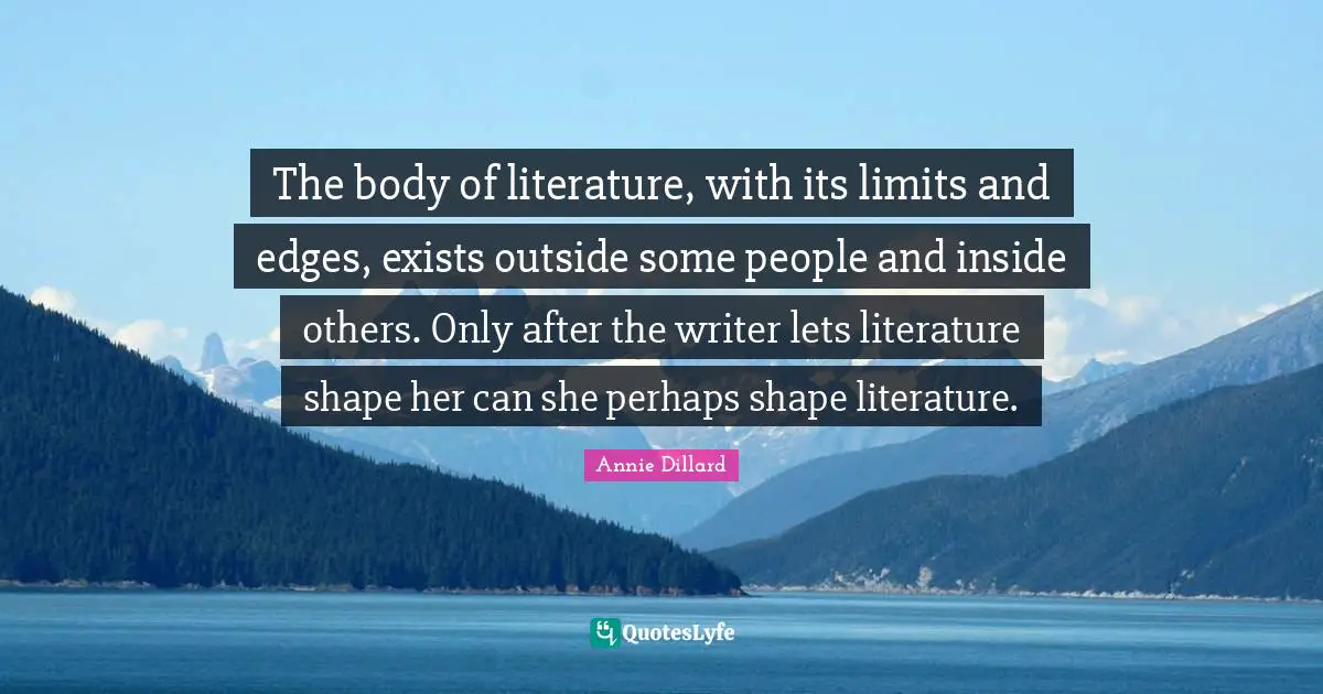 The body of literature, with its limits and edges, exists outside some people and inside others. Only after the writer lets literature shape her can she perhaps shape literature.