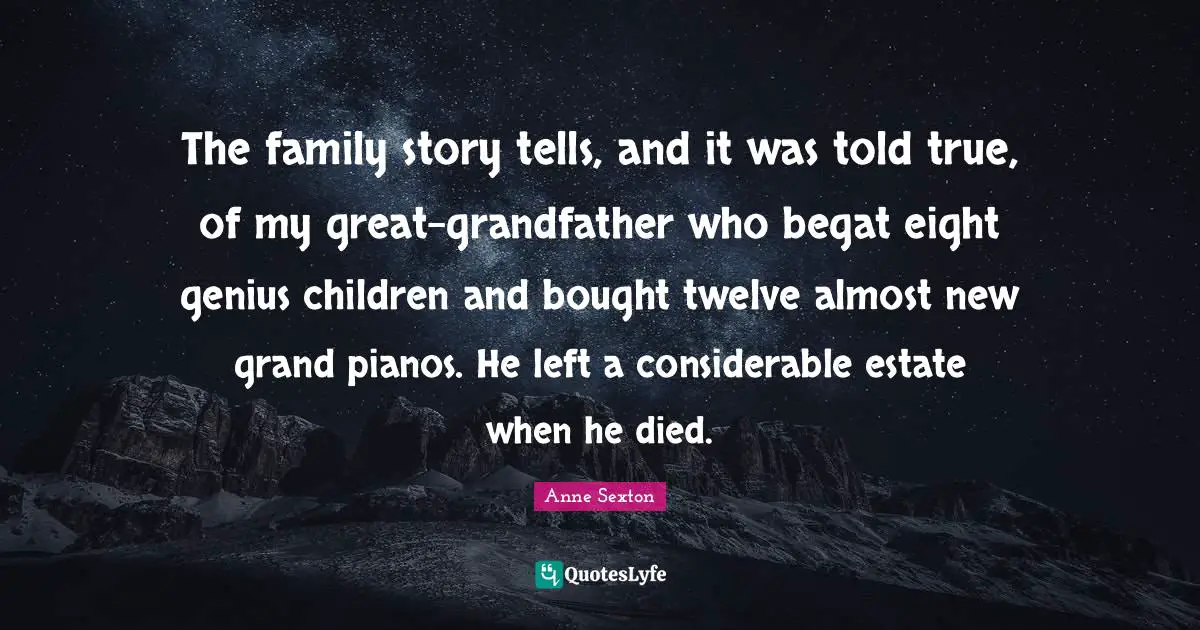 The family story tells, and it was told true, of my great-grandfather who begat eight genius children and bought twelve almost new grand pianos. He left a considerable estate when he died.