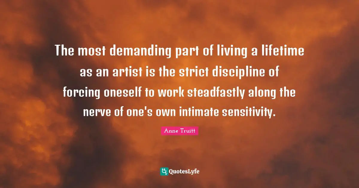 The most demanding part of living a lifetime as an artist is the strict discipline of forcing oneself to work steadfastly along the nerve of one's own intimate sensitivity.