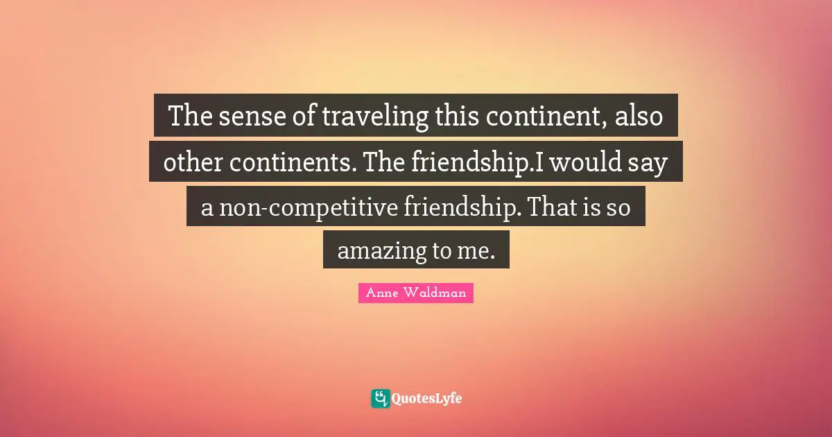 The sense of traveling this continent, also other continents. The friendship.I would say a non-competitive friendship. That is so amazing to me.