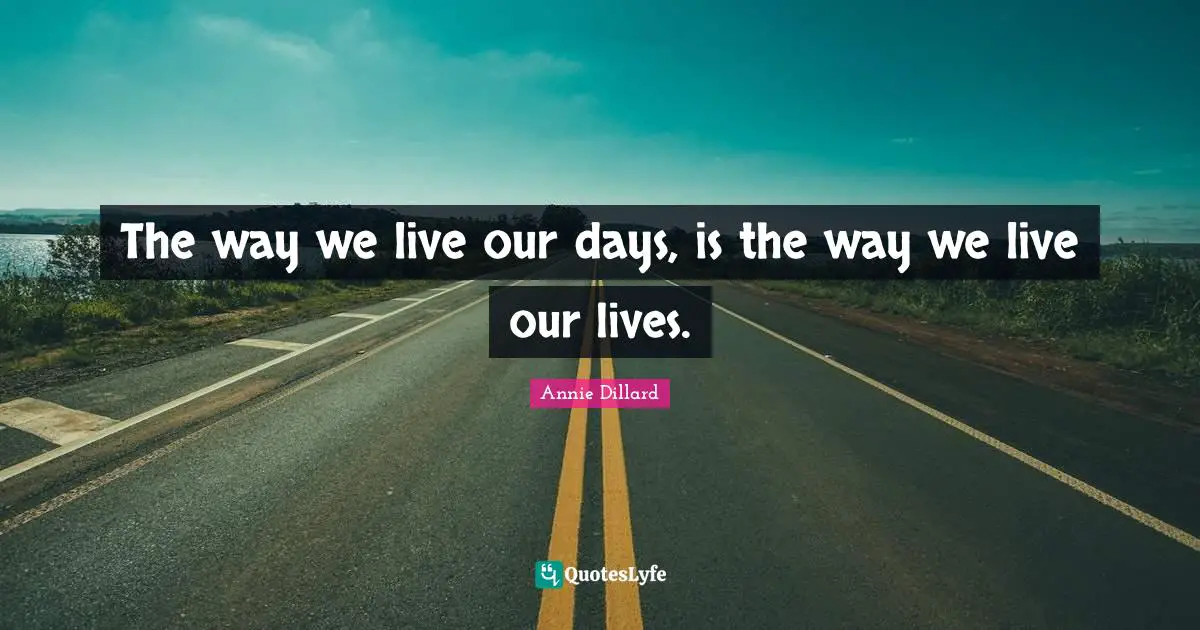 The way we live our days, is the way we live our lives.