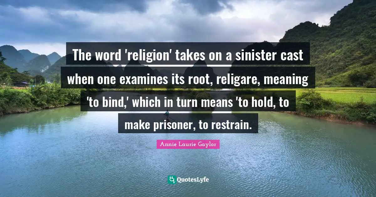 The word 'religion' takes on a sinister cast when one examines its root, religare, meaning 'to bind,' which in turn means 'to hold, to make prisoner, to restrain.