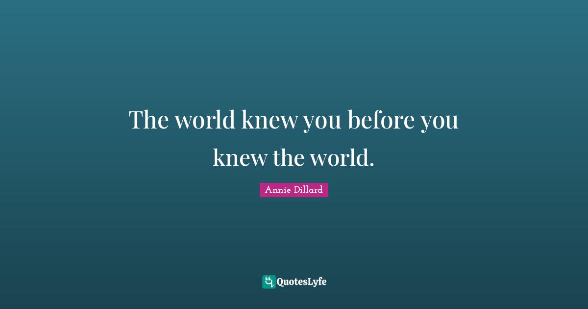 The world knew you before you knew the world.