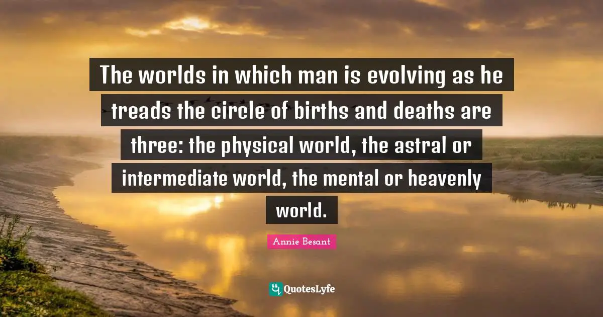 Annie Besant Quotes: "The worlds in which man is evolving as he treads the circle of births and deaths are three: the physical world, the astral or intermediate world, the mental or heavenly world."