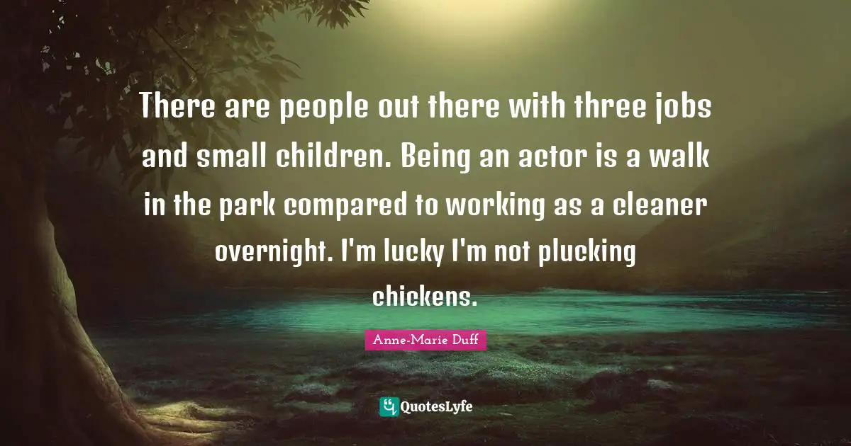 There are people out there with three jobs and small children. Being an actor is a walk in the park compared to working as a cleaner overnight. I'm lucky I'm not plucking chickens.
