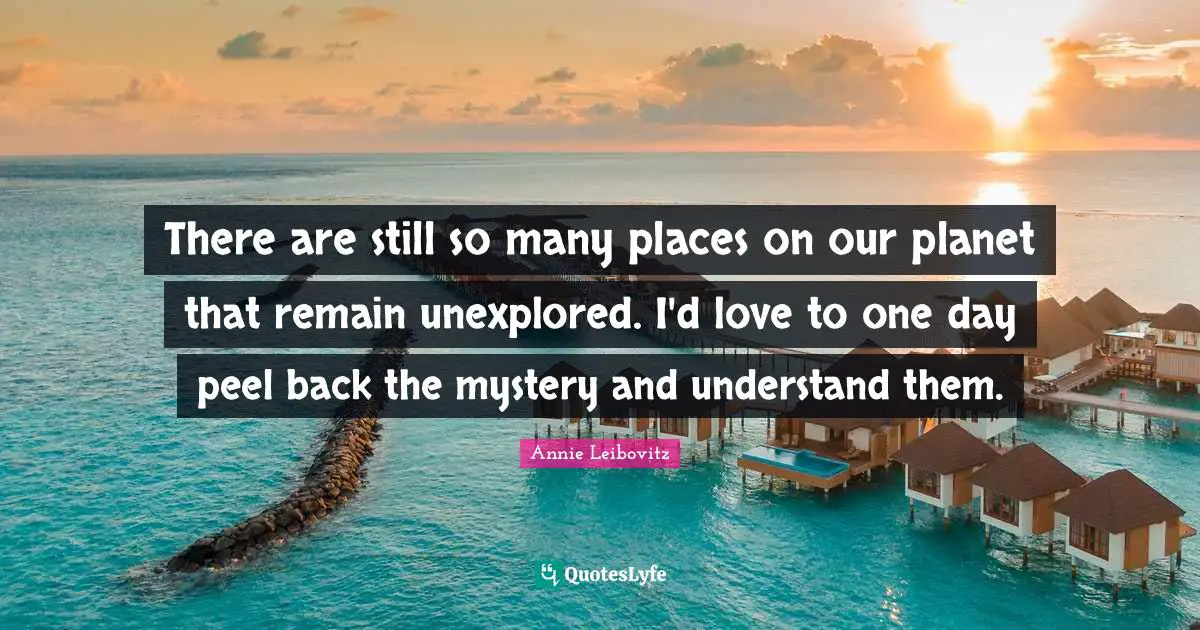 There are still so many places on our planet that remain unexplored. I'd love to one day peel back the mystery and understand them.