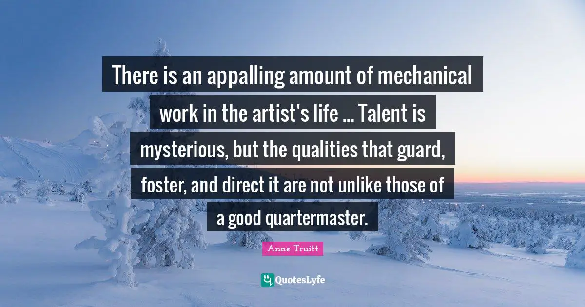 There is an appalling amount of mechanical work in the artist's life ... Talent is mysterious, but the qualities that guard, foster, and direct it are not unlike those of a good quartermaster.