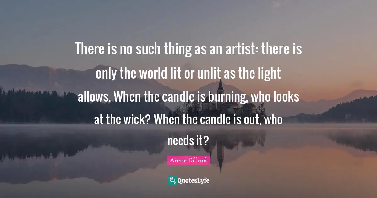 There is no such thing as an artist: there is only the world lit or unlit as the light allows. When the candle is burning, who looks at the wick? When the candle is out, who needs it?