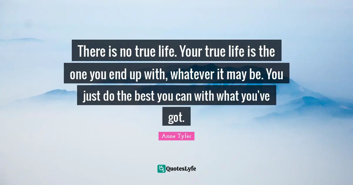 Anne Tyler Quotes: "There is no true life. Your true life is the one you end up with, whatever it may be. You just do the best you can with what you've got."