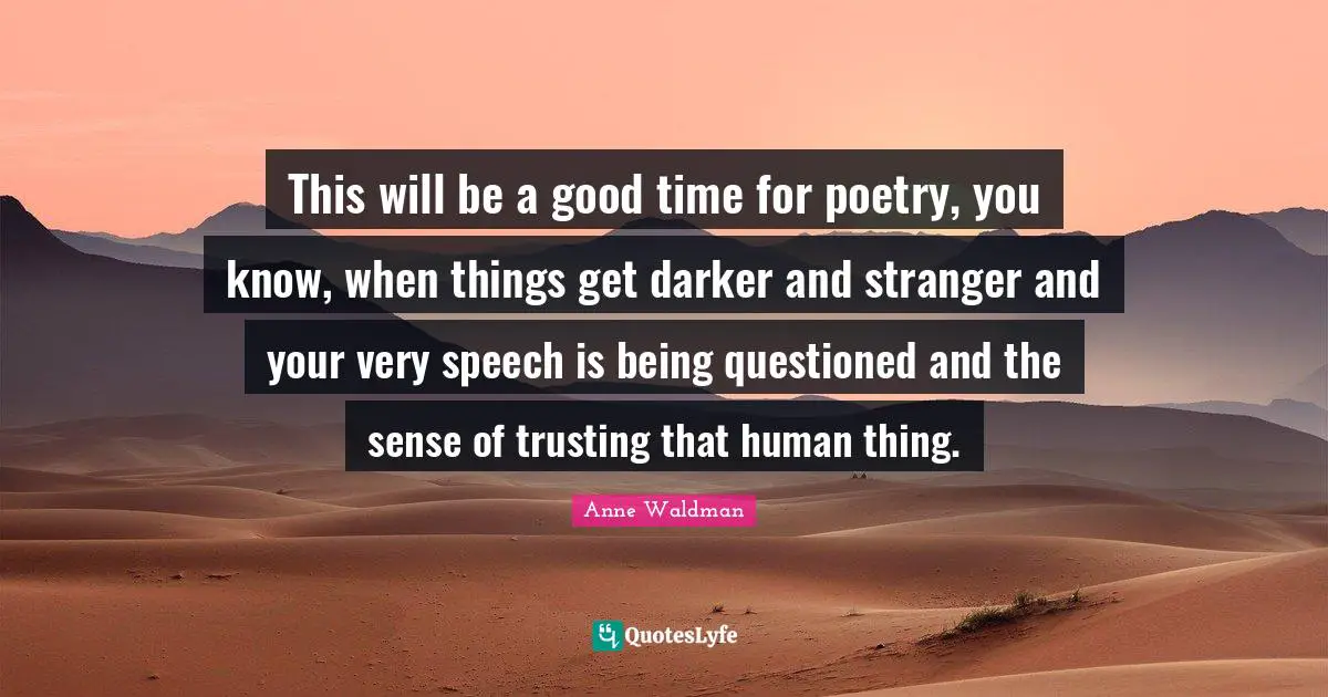 This will be a good time for poetry, you know, when things get darker and stranger and your very speech is being questioned and the sense of trusting that human thing.