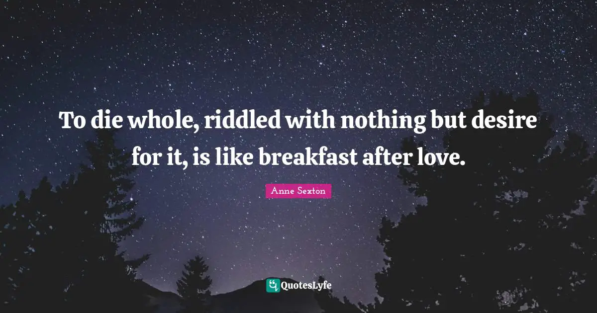 To die whole, riddled with nothing but desire for it, is like breakfast after love.