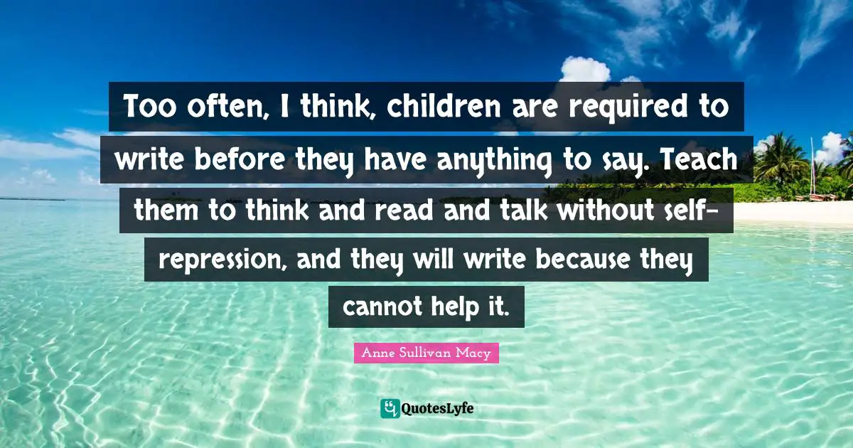 Anne Sullivan Macy Quotes: "Too often, I think, children are required to write before they have anything to say. Teach them to think and read and talk without self-repression, and they will write because they cannot help it."