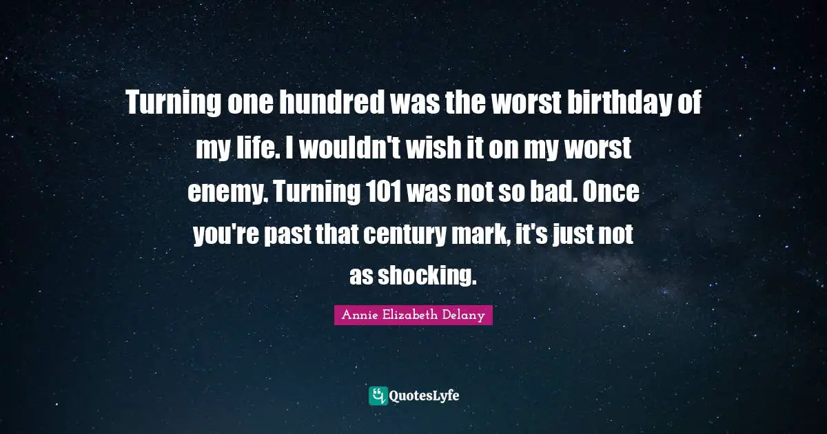 Turning one hundred was the worst birthday of my life. I wouldn't wish it on my worst enemy. Turning 101 was not so bad. Once you're past that century mark, it's just not as shocking.