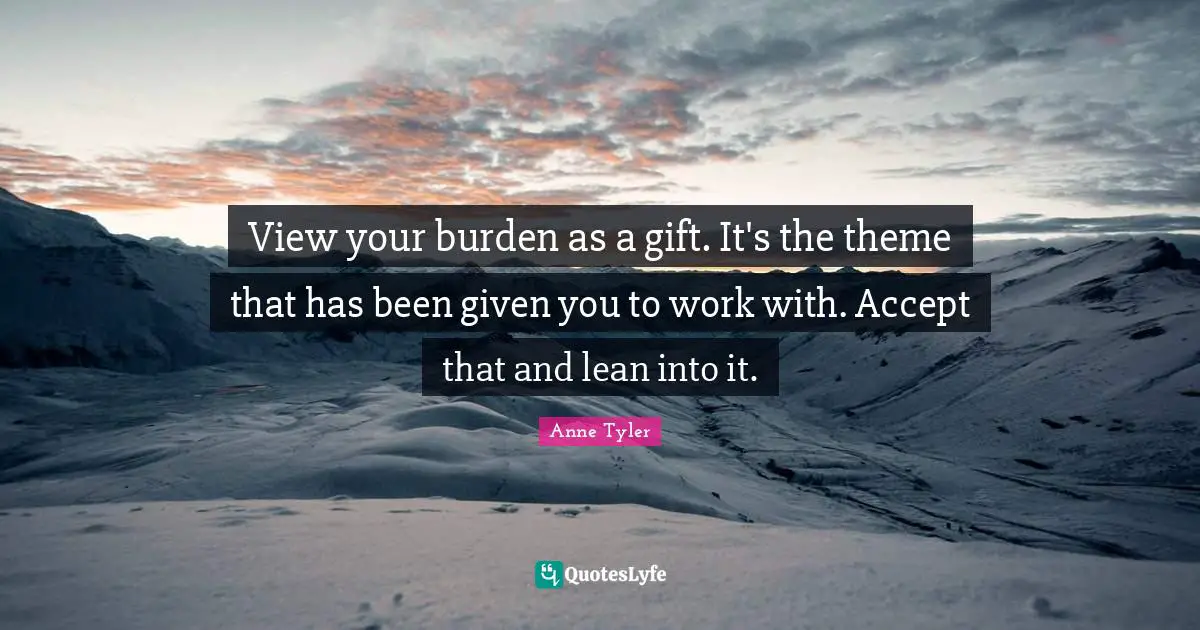 Anne Tyler Quotes: "View your burden as a gift. It's the theme that has been given you to work with. Accept that and lean into it."