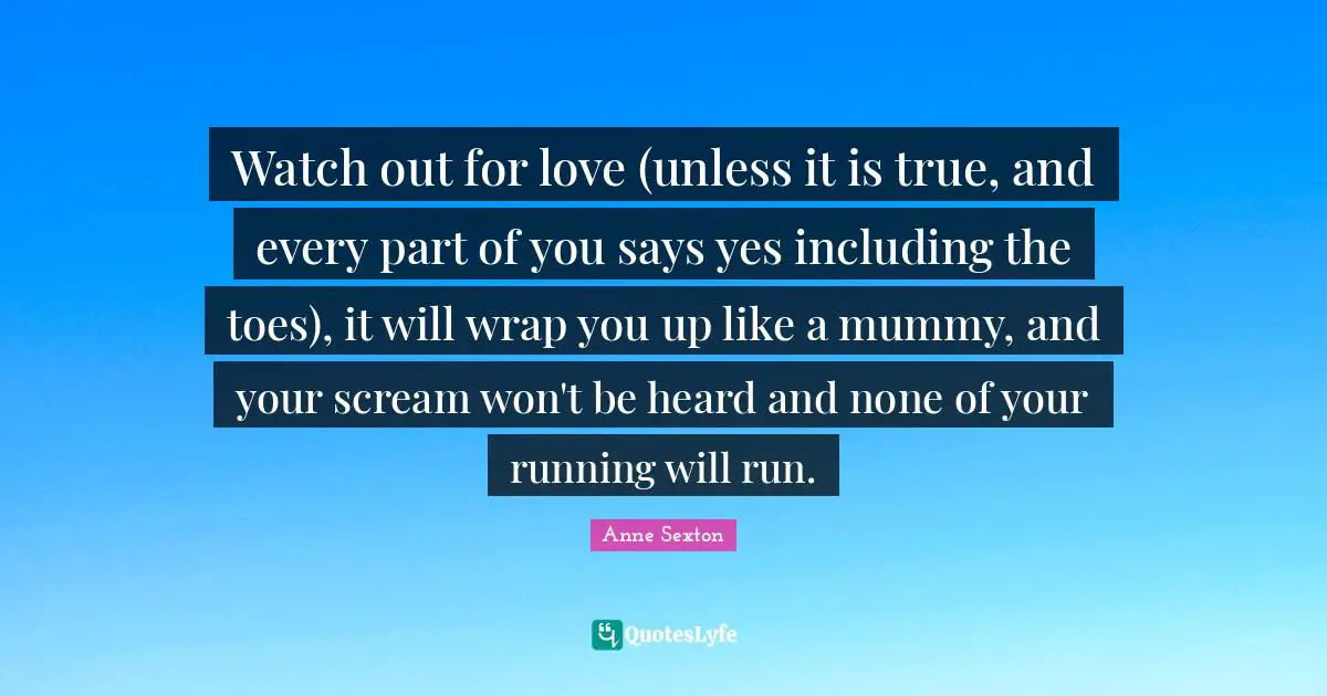 Watch out for love (unless it is true, and every part of you says yes including the toes), it will wrap you up like a mummy, and your scream won't be heard and none of your running will run.