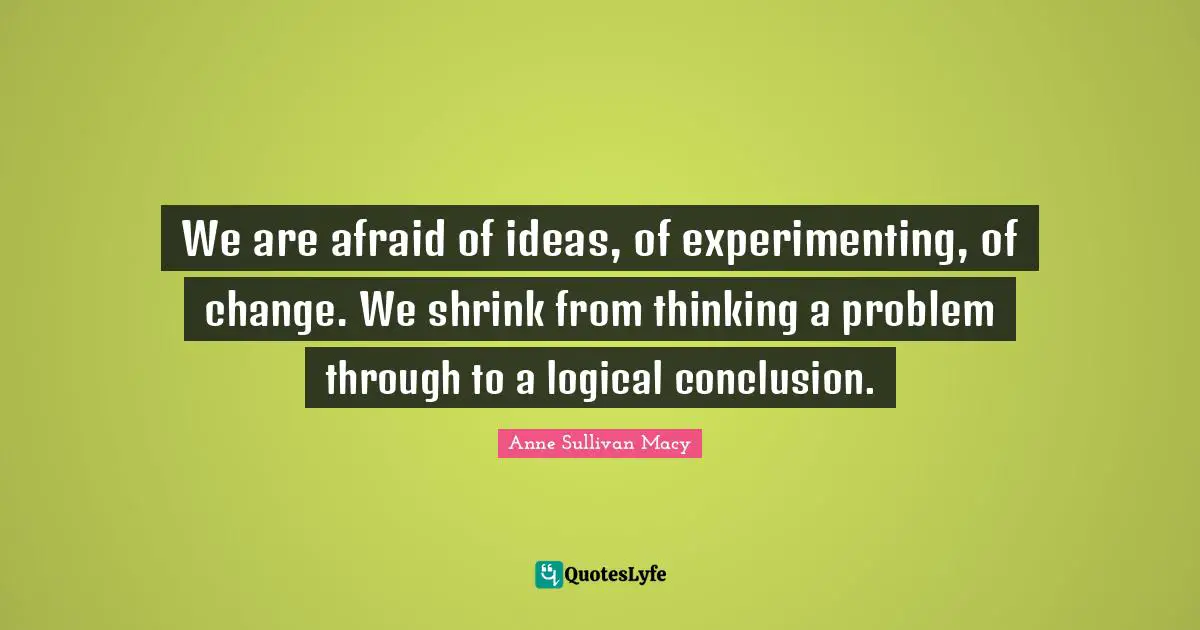 Anne Sullivan Macy Quotes: "We are afraid of ideas, of experimenting, of change. We shrink from thinking a problem through to a logical conclusion."